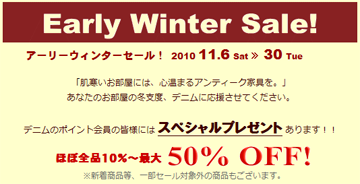 アーリーウィンターセール！　2010 11.6 Sat ≫ 30 Tru
「肌寒いお部屋には、心温まるアンティーク家具を。」
あなたのお部屋の冬支度、デニムに応援させてください。
デニムのポイント会員の皆様には スペシャルプレゼント あります！！
ほぼ全品１０％～最大50％OFF!
※新着商品等、一部セール対象外の商品もございます。