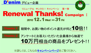 リニューアル　サンクス　キャンペーン！ Denim デビュー企画 リニューアル　サンクス！ キャンペーン　   第一弾 Renewal Thanks! Campaign Ⅰ 2010 12 . 1 Wed  >> 31 Fri Thanks 1 期間中、お買い物のポイント還元が何と10倍！！ Thanks 2 アンケートにお答えいただいた会員様から抽選で10万円相当の商品をプレゼント！！ ※詳しくは、こちらのキャンペーンページをご覧ください。