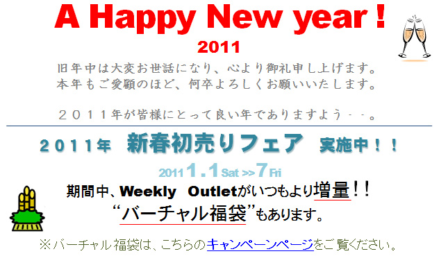 A Happy New year ! 2011　 旧年中は大変お世話になり、心より御礼申し上げます。本年もご愛顧のほど、何卒よろしくお願いいたします。２０１１年が皆様にとって良い年でありますよう・・。  ２０１１年　新春初売りフェア　実施中！！2011 1 . 1 Sat 7 Fri期間中、Weekly　Outletがいつもより増量！！バーチャル福袋もあります。 ※バーチャル福袋は、こちらのキャンペーンページをご覧ください。