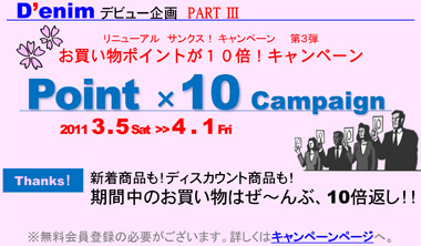 Denim デビュー企画　PART 3　リニューアルサンクス！キャンペーン　第３弾　お買い物ポイントが１０倍！キャンペーン！ Point 10 Campaign　2011 3 . 5 Sat  ‐ 4 . 1 Fri　Thanks！新着商品も！ディスカウント商品も！期間中のお買い物はぜ～んぶ、10倍返し！！　　※無料会員登録の必要がございます。詳しくはキャンペーンページへ 