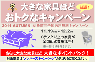 「大きな家具ほどおトクなキャンペーン」延長！　対象商品全国送料無料キャンペーン　2011年11月19日（土）～ 12月2日（金）まで　Ｃランク以上の家具が全国配送費用無料！※一部地域を除きます。さらに大きな家具ほど 大きなポイントバック！対象商品は“メンバーズキャンペーン”カテゴリをご覧ください。