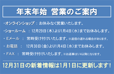 年末年始の営業案内 (オンラインショップ)休みなく営業いたします。(ショールーム)12月29日（木）より1月4日（水）までお休みします。(Ｅメール)常時受け付けいたします。※返信の遅れる場合があります。(お電話)12月30日（金）より1月4日（水）までお休みします。(ＦＡＸ)常時受け付けいたします。※お返事は1/4以降になります。12月31日の新着情報は1月1日に更新します。