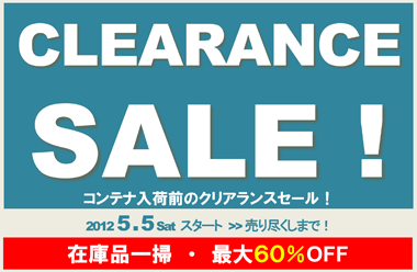 CLEARANCE SALE! コンテナ入荷前のクリアランスセール！ 2012 5 . 5 Sat ～ 売り尽くしまで！　在庫品一掃・最大６０％OFF