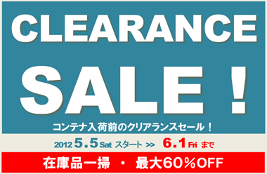 CLEARANCE SALE! コンテナ入荷前のクリアランスセール！ 2012 5 . 5 Sat ～ 6.1まで！　在庫品一掃・最大６０％OFF