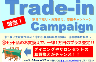 「家具下取り・お買い替え」応援キャンペーン“2015 2 .14 ～ 2 .27  （メリット１）お引取送料全国無料！！　（メリット２）下取り査定額20％アップ！！　（メリット３）手数料など一切なし！！　（メリット4）セット品お買換えは一律1万円のプラス査定！！※詳しくはキャンペーンページへ。